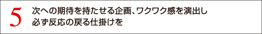 5 次への期待を持たせる企画、ワクワク感を演出し必ず反応の戻る仕掛けを