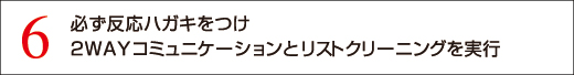 6 必ず反応ハガキをつけ2WAYコミュニケーションとリストクリーニングを実行