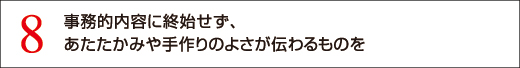 8 事務的内容に終始せず、あたたかみや手作りのよさが伝わるものを