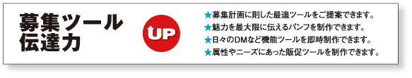 募集ツール伝達力UP
★募集計画に則した最適ツールをご提案できます。
★魅力を最大限に伝えるパンフを制作できます。
★日々のDMなど機能ツールを即時制作できます。
★属性やニーズにあった販促ツールを制作できます。